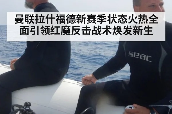 曼联拉什福德新赛季状态火热全面引领红魔反击战术焕发新生