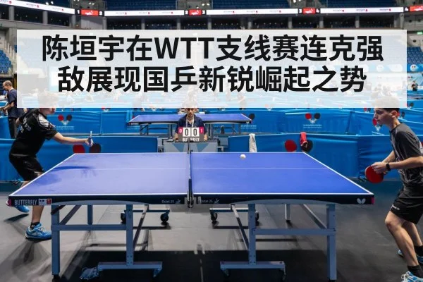 陈垣宇在WTT支线赛连克强敌展现国乒新锐崛起之势